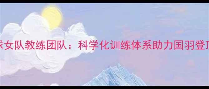 图片 中国羽毛球女队教练团队：科学化训练体系助力国羽登顶世界之巅