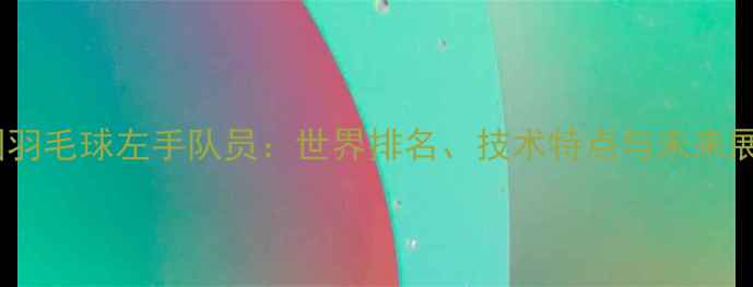图片 中国羽毛球左手队员：世界排名、技术特点与未来展望1