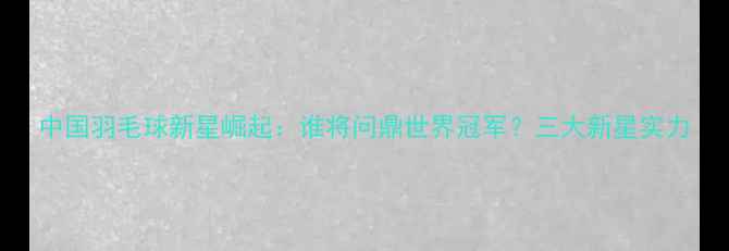 图片 中国羽毛球新星崛起：谁将问鼎世界冠军？三大新星实力
