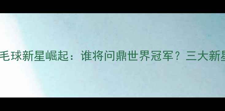 图片 中国羽毛球新星崛起：谁将问鼎世界冠军？三大新星实力1