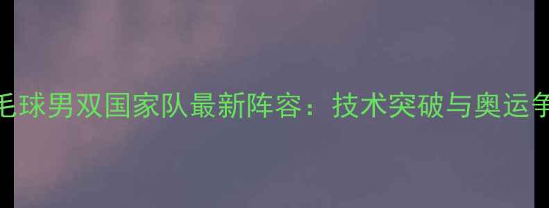 图片 中国羽毛球男双国家队最新阵容：技术突破与奥运争金之路