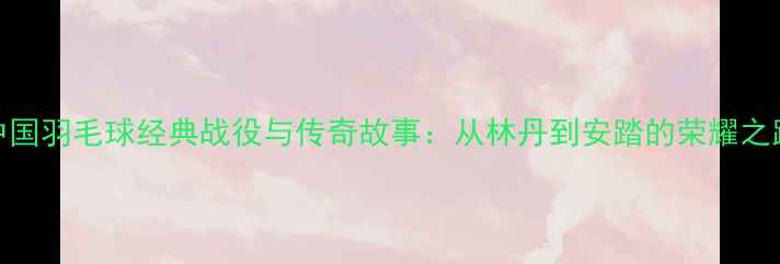 图片 中国羽毛球经典战役与传奇故事：从林丹到安踏的荣耀之路