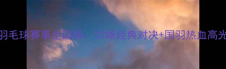 图片 中国羽毛球赛事全回顾：12场经典对决+国羽热血高光时刻