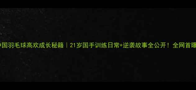 图片 中国羽毛球高欢成长秘籍｜21岁国手训练日常+逆袭故事全公开！全网首曝1