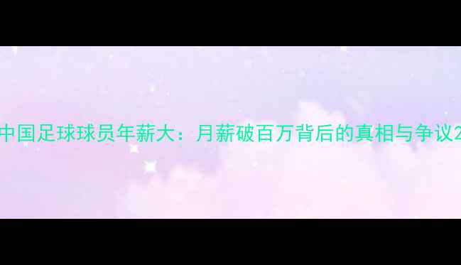 图片 中国足球球员年薪大：月薪破百万背后的真相与争议2