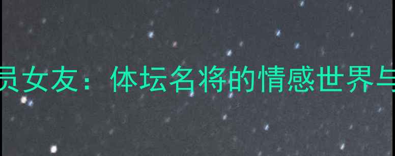图片 中国运动员女友：体坛名将的情感世界与职业坚守