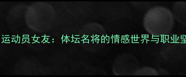 图片 中国运动员女友：体坛名将的情感世界与职业坚守1
