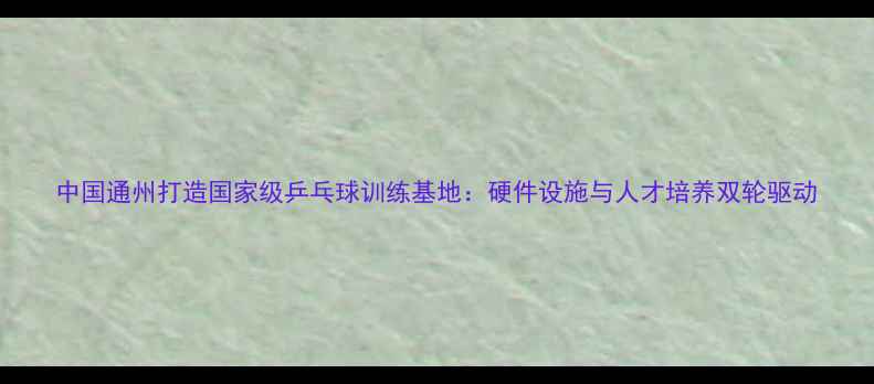 图片 中国通州打造国家级乒乓球训练基地：硬件设施与人才培养双轮驱动