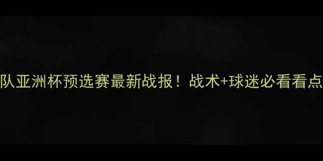 图片 中国队亚洲杯预选赛最新战报！战术+球迷必看看点全🏆