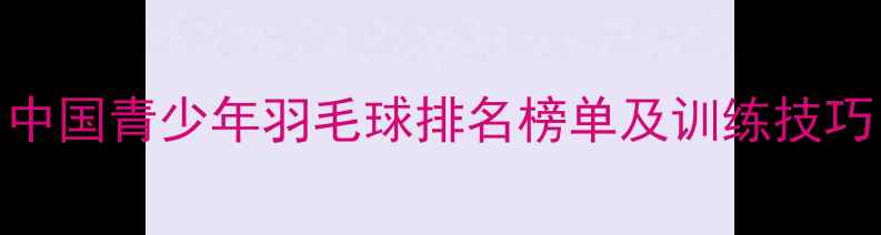 图片 中国青少年羽毛球排名榜单及训练技巧