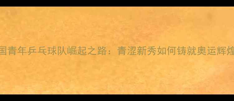 图片 中国青年乒乓球队崛起之路：青涩新秀如何铸就奥运辉煌？