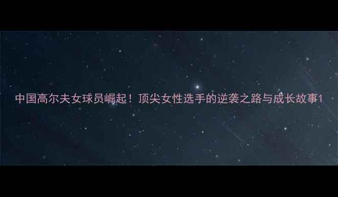 图片 中国高尔夫女球员崛起！顶尖女性选手的逆袭之路与成长故事1