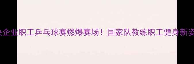 图片 中央企业职工乒乓球赛燃爆赛场！国家队教练职工健身新姿势2