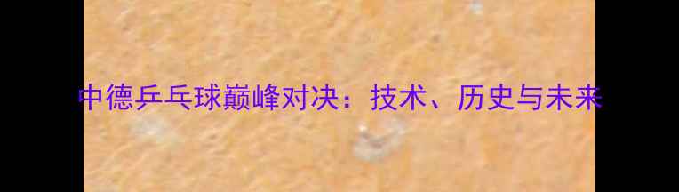 图片 中德乒乓球巅峰对决：技术、历史与未来