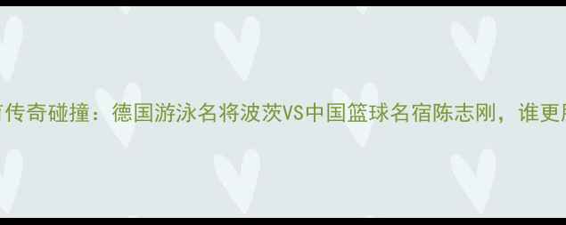 图片 中德体育传奇碰撞：德国游泳名将波茨VS中国篮球名宿陈志刚，谁更胜一筹？