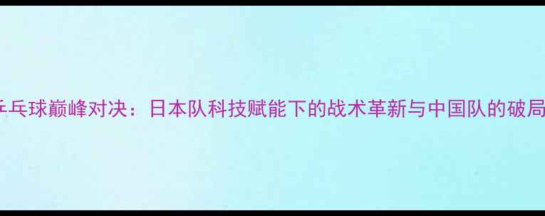 图片 中日乒乓球巅峰对决：日本队科技赋能下的战术革新与中国队的破局之路1