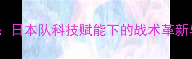 图片 中日乒乓球巅峰对决：日本队科技赋能下的战术革新与中国队的破局之路2