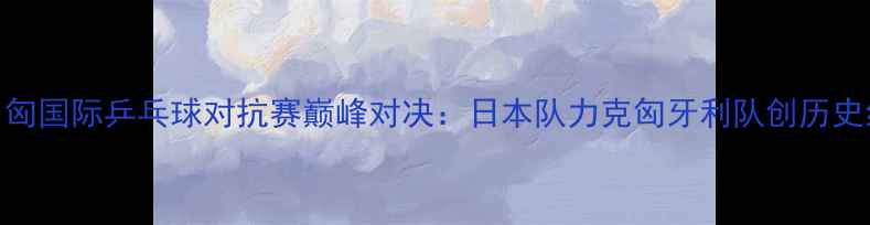 图片 中日匈国际乒乓球对抗赛巅峰对决：日本队力克匈牙利队创历史纪录
