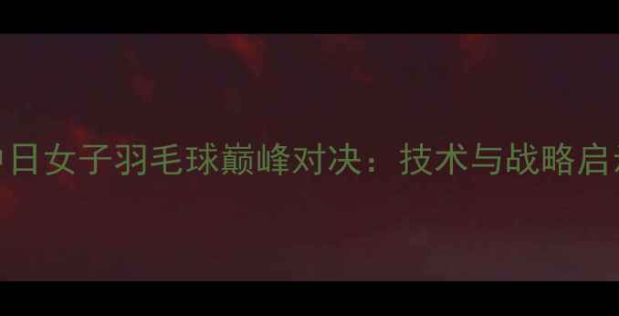 图片 中日女子羽毛球巅峰对决：技术与战略启示