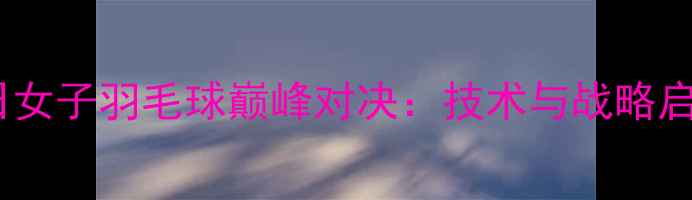 图片 中日女子羽毛球巅峰对决：技术与战略启示1