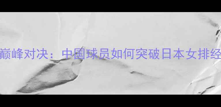 图片 中日女排巅峰对决：中国球员如何突破日本女排经典防线？