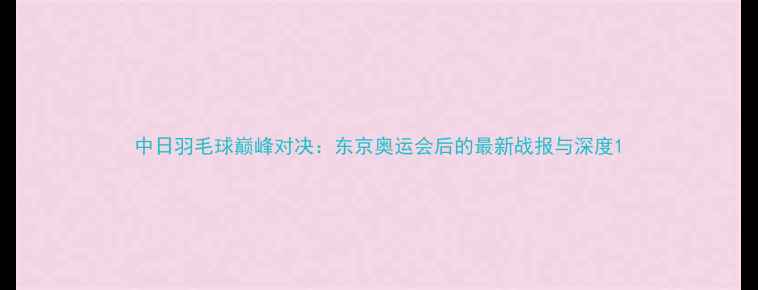 图片 中日羽毛球巅峰对决：东京奥运会后的最新战报与深度1