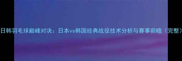 图片 中日韩羽毛球巅峰对决：日本vs韩国经典战役技术分析与赛事前瞻（完整）2