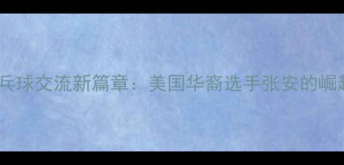 图片 中美乒乓球交流新篇章：美国华裔选手张安的崛起之路2