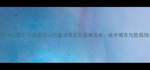 图片 中美洲之旅！中国男足vs巴拿马男足友谊赛深度：战术博弈与胜局预测