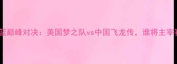 图片 中美男篮巅峰对决：美国梦之队vs中国飞龙传，谁将主宰赛场？2