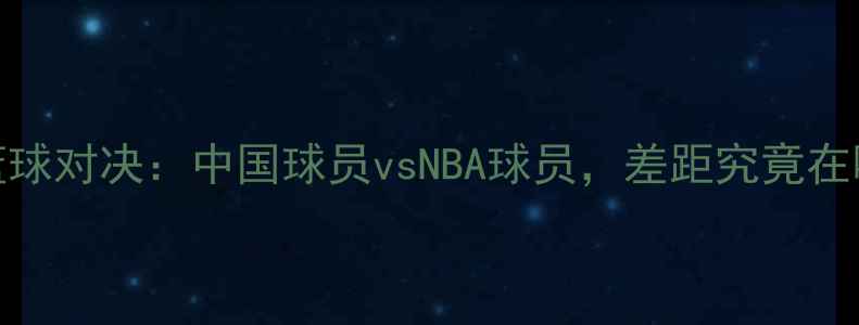 图片 中美篮球对决：中国球员vsNBA球员，差距究竟在哪里？