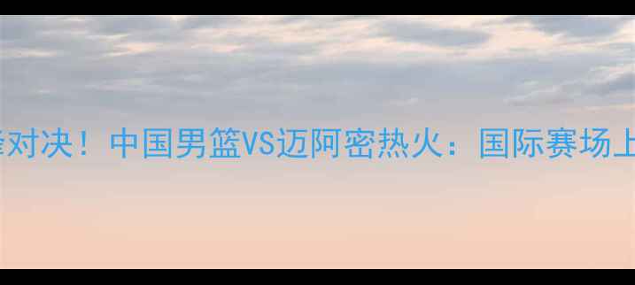 图片 中美篮球巅峰对决！中国男篮VS迈阿密热火：国际赛场上的荣耀之战1