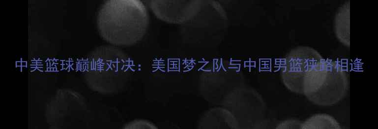 图片 中美篮球巅峰对决：美国梦之队与中国男篮狭路相逢