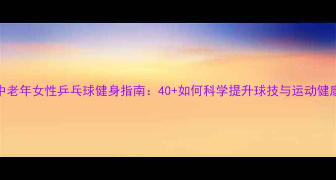 图片 中老年女性乒乓球健身指南：40+如何科学提升球技与运动健康