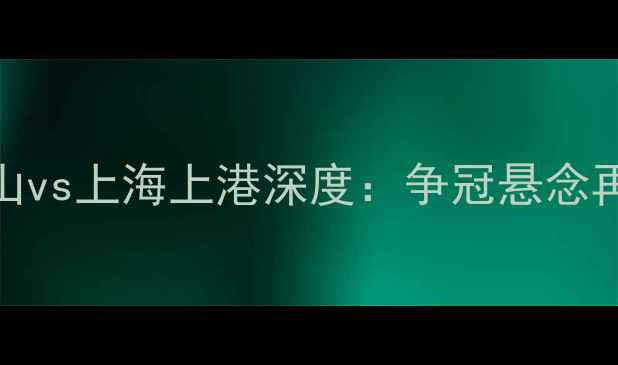 图片 中超争冠关键战鲁能泰山vs上海上港深度：争冠悬念再起谁将问鼎赛季王座？