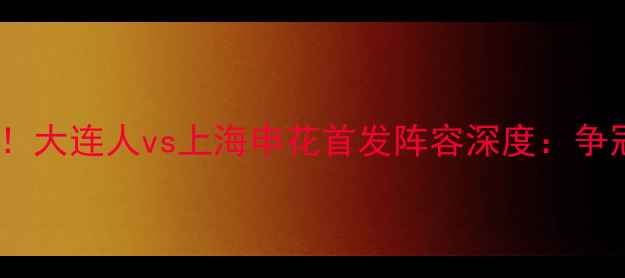 图片 中超争冠关键战！大连人vs上海申花首发阵容深度：争冠集团终极对决2