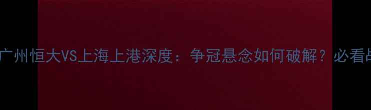 图片 中超争冠生死战！广州恒大VS上海上港深度：争冠悬念如何破解？必看战术与球星对决！2