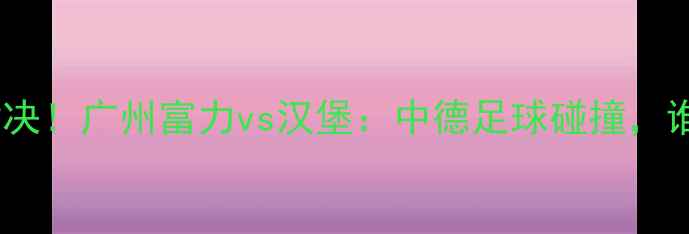 图片 中超德甲巅峰对决！广州富力vs汉堡：中德足球碰撞，谁能问鼎羊城？2