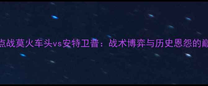 图片 中超焦点战莫火车头vs安特卫普：战术博弈与历史恩怨的巅峰对决