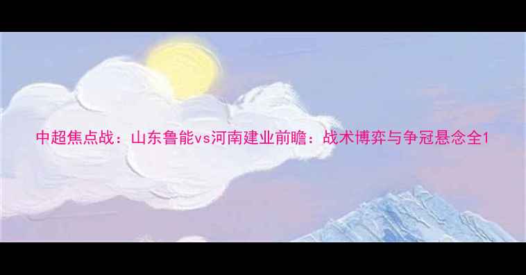 图片 中超焦点战：山东鲁能vs河南建业前瞻：战术博弈与争冠悬念全1