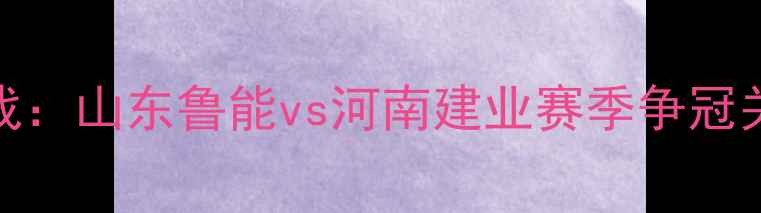 图片 中超焦点战：山东鲁能vs河南建业赛季争冠关键战深度