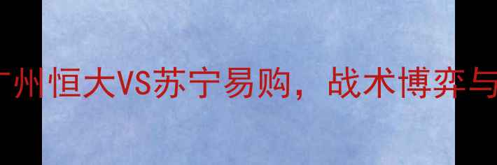 图片 中超焦点战：广州恒大VS苏宁易购，战术博弈与积分争夺战全1