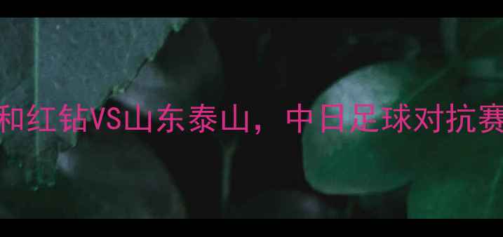 图片 中超焦点战：浦和红钻VS山东泰山，中日足球对抗赛即将点燃战火！