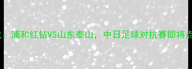 图片 中超焦点战：浦和红钻VS山东泰山，中日足球对抗赛即将点燃战火！1