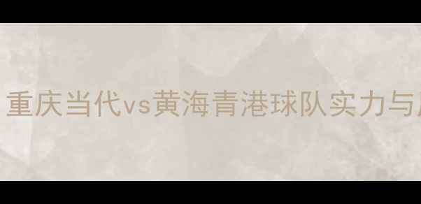 图片 中超焦点战：重庆当代vs黄海青港球队实力与历史对决深度