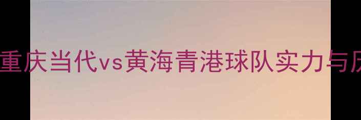 图片 中超焦点战：重庆当代vs黄海青港球队实力与历史对决深度1