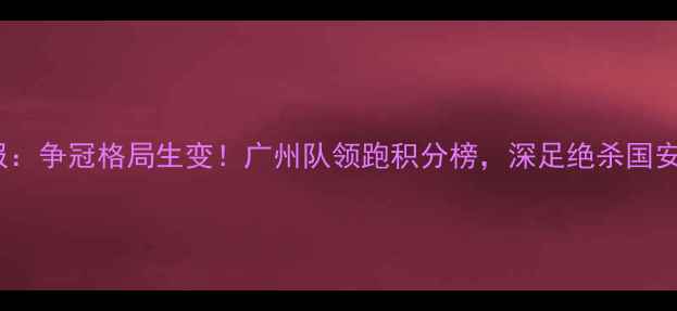 图片 中超第13轮联赛战报：争冠格局生变！广州队领跑积分榜，深足绝杀国安改写争冠形势深度1