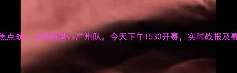图片 中超联赛焦点战：上海海港vs广州队，今天下午1530开赛，实时战报及赛事前瞻全