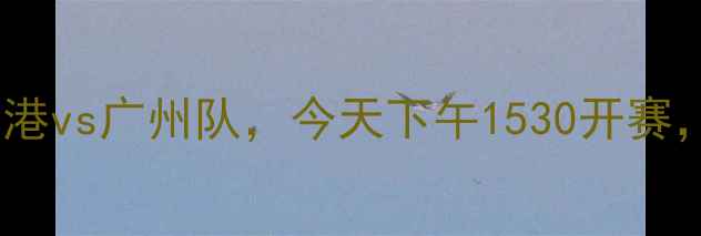 图片 中超联赛焦点战：上海海港vs广州队，今天下午1530开赛，实时战报及赛事前瞻全1