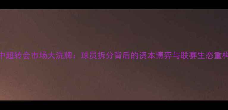 图片 中超转会市场大洗牌：球员拆分背后的资本博弈与联赛生态重构